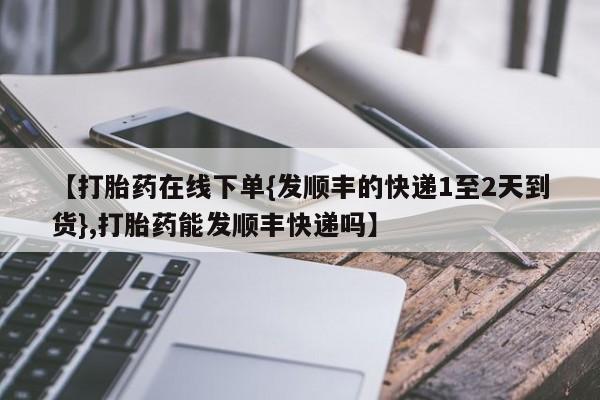 打胎药在线付款【打胎药在线下单{发顺丰的快递1至2天到货},打胎药能发顺丰快递吗】