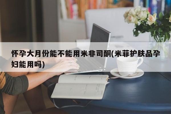 打胎药在线付款怀孕大月份能不能用米非司酮(米菲护肤品孕妇能用吗)