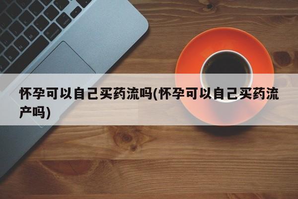 打胎药在线付款怀孕可以自己买药流吗(怀孕可以自己买药流产吗)