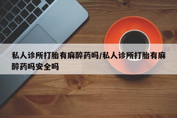 打胎药在线付款私人诊所打胎有麻醉药吗/私人诊所打胎有麻醉药吗安全吗